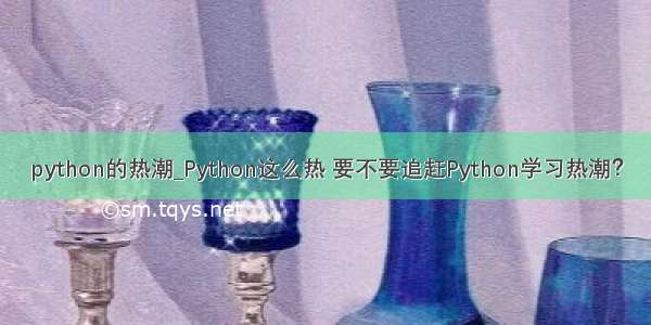 python的热潮_Python这么热 要不要追赶Python学习热潮？