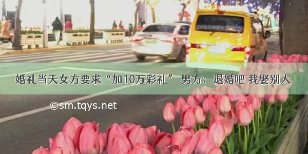 婚礼当天女方要求“加10万彩礼” 男方：退婚吧 我娶别人