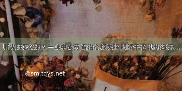 肝火旺怎么调？一味中成药 专治心烦失眠 眼睛干涩 潮热盗汗…