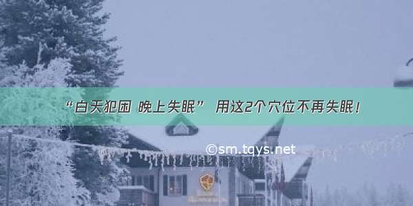 “白天犯困 晚上失眠” 用这2个穴位不再失眠！