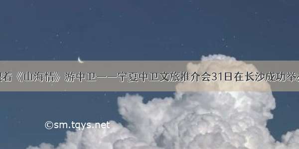 跟着《山海情》游中卫——宁夏中卫文旅推介会31日在长沙成功举办