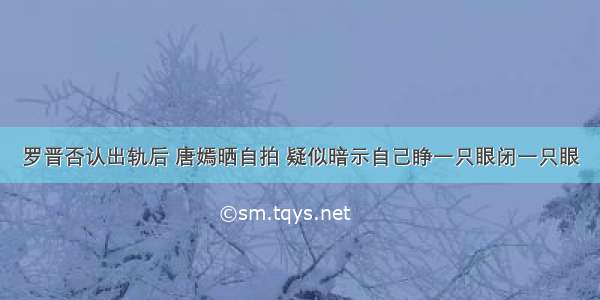 罗晋否认出轨后 唐嫣晒自拍 疑似暗示自己睁一只眼闭一只眼