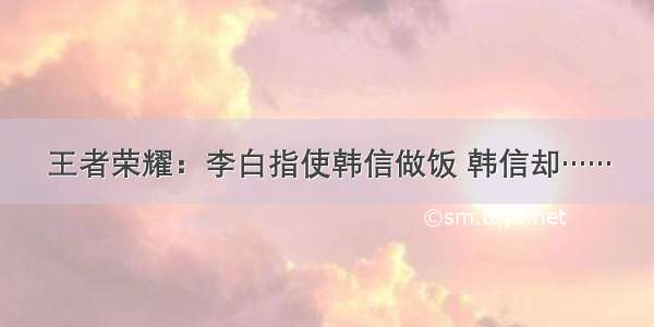 王者荣耀：李白指使韩信做饭 韩信却……