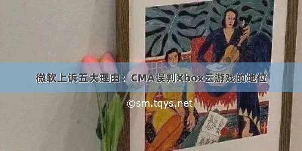 微软上诉五大理由：CMA误判Xbox云游戏的地位