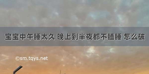 宝宝中午睡太久 晚上到半夜都不瞌睡 怎么破