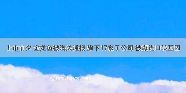 上市前夕 金龙鱼被海关通报 旗下17家子公司 被爆进口转基因