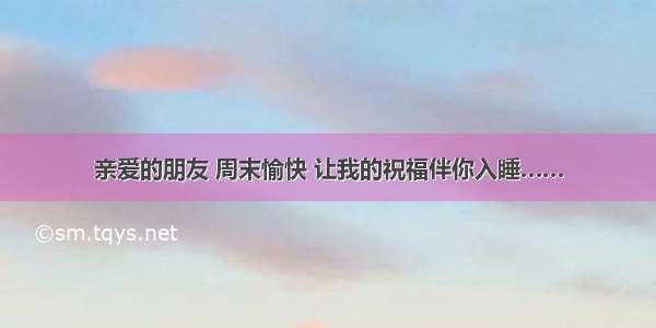 亲爱的朋友 周末愉快 让我的祝福伴你入睡……