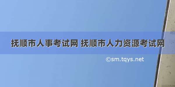 抚顺市人事考试网 抚顺市人力资源考试网