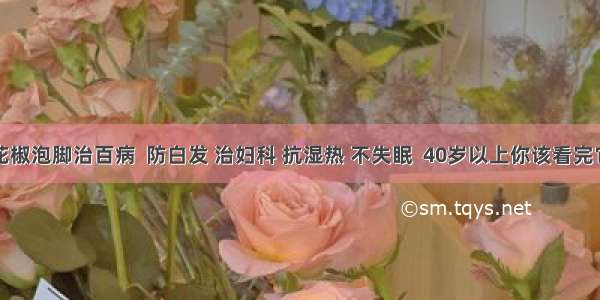 花椒泡脚治百病  防白发 治妇科 抗湿热 不失眠  40岁以上你该看完它