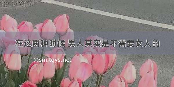 在这两种时候 男人其实是不需要女人的