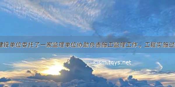 1. 某项目 建设单位委托了一家监理单位协助负责施工监理工作。工程实施过程中发生了