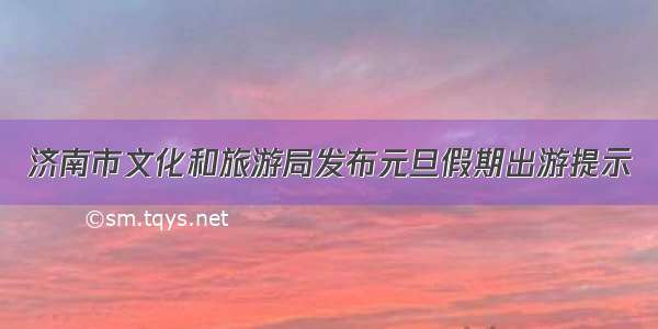 济南市文化和旅游局发布元旦假期出游提示
