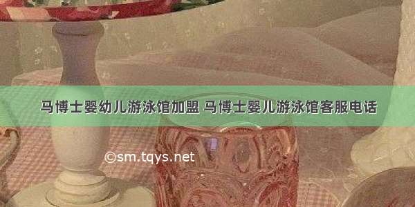 马博士婴幼儿游泳馆加盟 马博士婴儿游泳馆客服电话