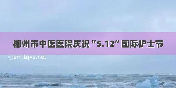 郴州市中医医院庆祝“5.12”国际护士节