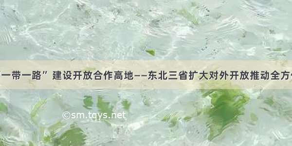 深度融入“一带一路” 建设开放合作高地——东北三省扩大对外开放推动全方位振兴观察