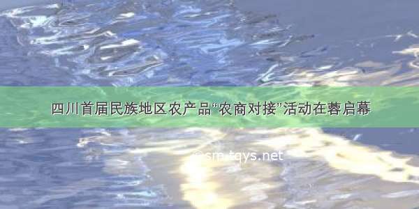 四川首届民族地区农产品“农商对接”活动在蓉启幕