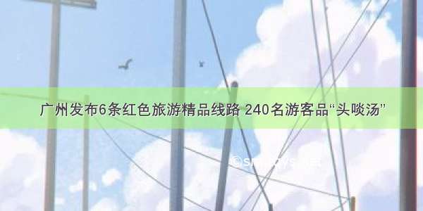 广州发布6条红色旅游精品线路 240名游客品“头啖汤”