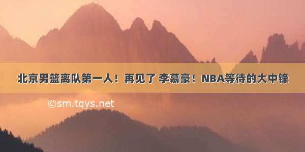 北京男篮离队第一人！再见了 李慕豪！NBA等待的大中锋