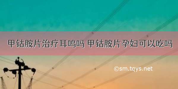 甲钴胺片治疗耳鸣吗 甲钴胺片孕妇可以吃吗