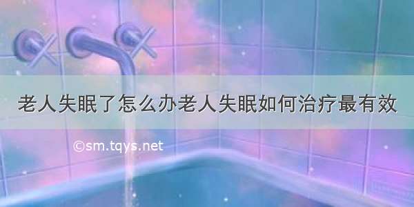 老人失眠了怎么办老人失眠如何治疗最有效