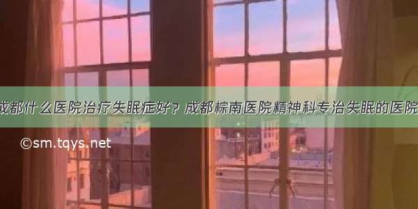 成都什么医院治疗失眠症好？成都棕南医院精神科专治失眠的医院！