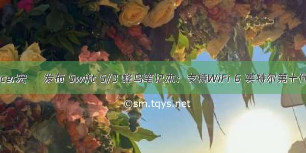 acer宏碁 发布 Swift 5/3 蜂鸟笔记本：支持WiFi 6 英特尔第十代