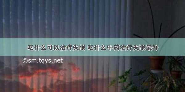 吃什么可以治疗失眠 吃什么中药治疗失眠最好