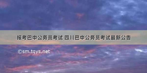 报考巴中公务员考试 四川巴中公务员考试最新公告