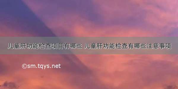 儿童肝功能检查项目有哪些 儿童肝功能检查有哪些注意事项