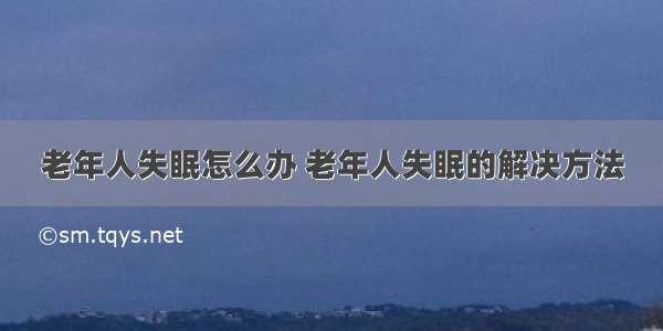 老年人失眠怎么办 老年人失眠的解决方法