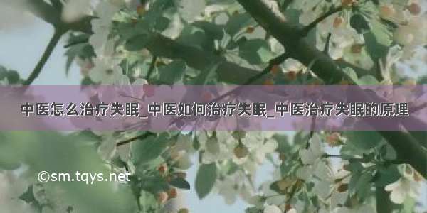 中医怎么治疗失眠_中医如何治疗失眠_中医治疗失眠的原理