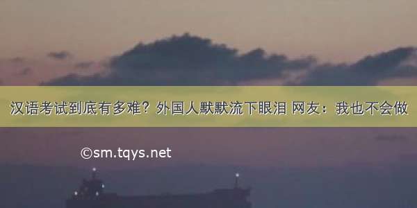 汉语考试到底有多难？外国人默默流下眼泪 网友：我也不会做