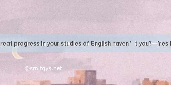 一You have made great progress in your studies of English haven’t you?一Yes but much  ‘A. r