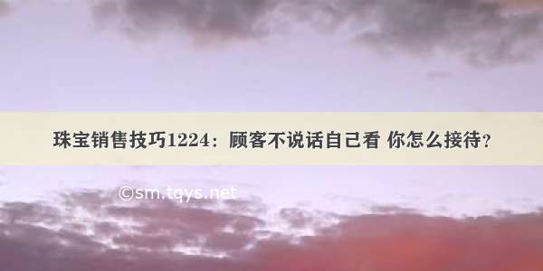 珠宝销售技巧1224：顾客不说话自己看 你怎么接待？