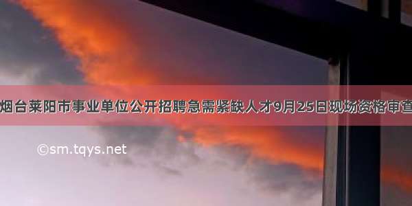 烟台莱阳市事业单位公开招聘急需紧缺人才9月25日现场资格审查