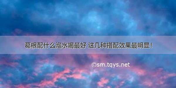 葛根配什么泡水喝最好 这几种搭配效果最明显！