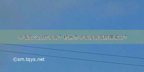 中医怎么治疗失眠？杭州市中医失眠医院哪家好？