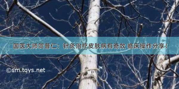 国医大师贺普仁：针灸治疗皮肤病有奇效 临床操作分享！