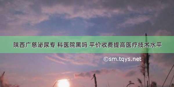 陕西广慈泌尿专 科医院黑吗 平价收费提高医疗技术水平