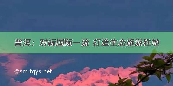 普洱：对标国际一流 打造生态旅游胜地