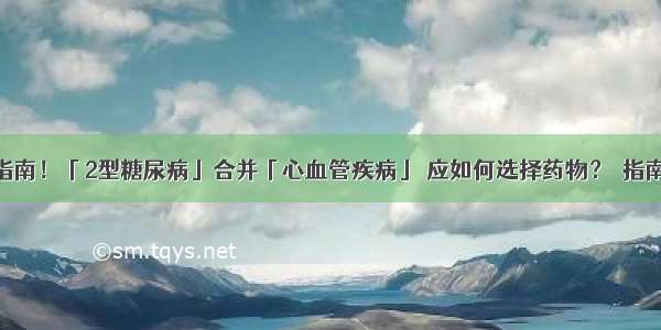 最新指南！「2型糖尿病」合并「心血管疾病」 应如何选择药物？｜指南分享