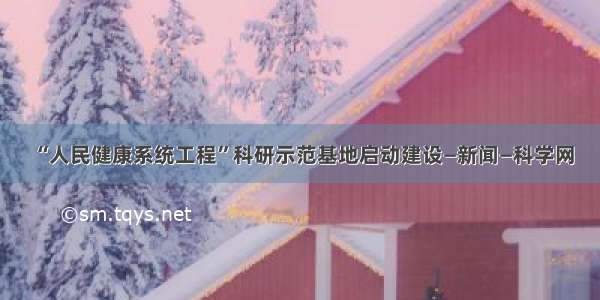 “人民健康系统工程”科研示范基地启动建设—新闻—科学网