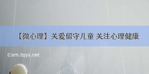 【微心理】关爱留守儿童 关注心理健康