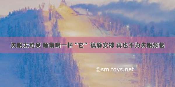 失眠太难受 睡前喝一杯“它” 镇静安神 再也不为失眠烦恼