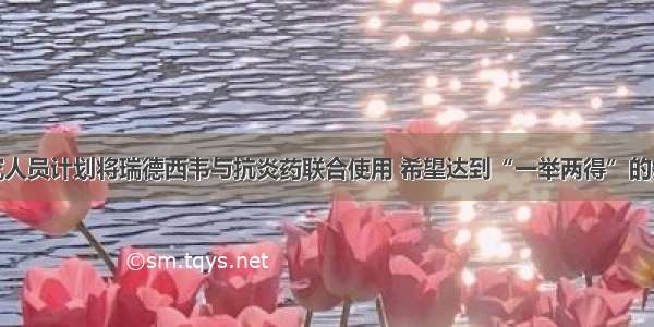 研究人员计划将瑞德西韦与抗炎药联合使用 希望达到“一举两得”的疗效