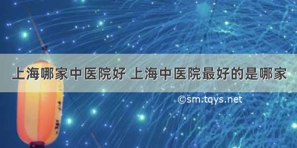 上海哪家中医院好 上海中医院最好的是哪家