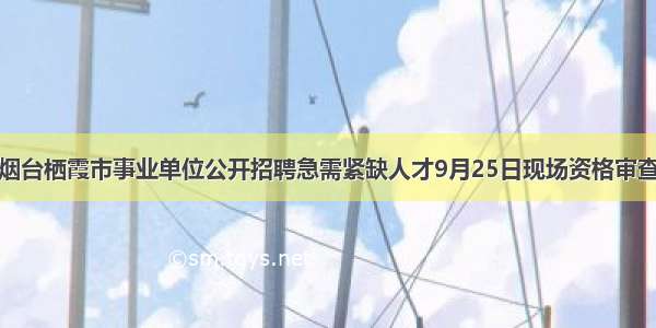 烟台栖霞市事业单位公开招聘急需紧缺人才9月25日现场资格审查