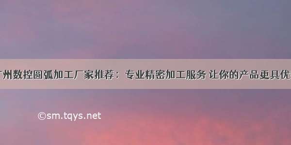 广州数控圆弧加工厂家推荐：专业精密加工服务 让你的产品更具优势