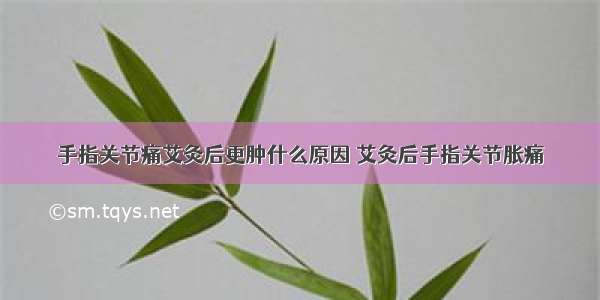 手指关节痛艾灸后更肿什么原因 艾灸后手指关节胀痛