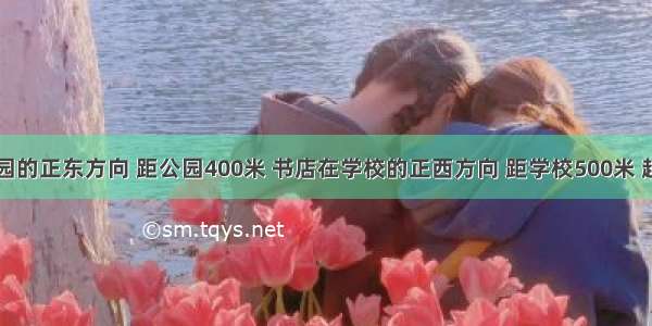 学校在公园的正东方向 距公园400米 书店在学校的正西方向 距学校500米 超市在书店